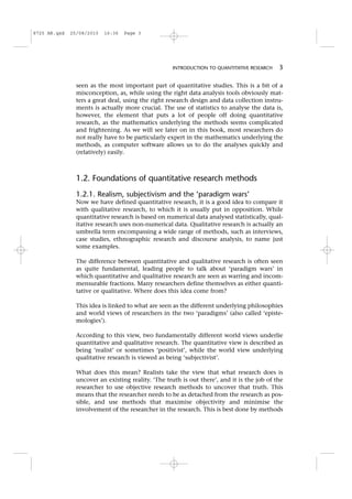 seen as the most important part of quantitative studies. This is a bit of a
misconception, as, while using the right data analysis tools obviously mat-
ters a great deal, using the right research design and data collection instru-
ments is actually more crucial. The use of statistics to analyse the data is,
however, the element that puts a lot of people off doing quantitative
research, as the mathematics underlying the methods seems complicated
and frightening. As we will see later on in this book, most researchers do
not really have to be particularly expert in the mathematics underlying the
methods, as computer software allows us to do the analyses quickly and
(relatively) easily.
1.2. Foundations of quantitative research methods
1.2.1. Realism, subjectivism and the ‘paradigm wars’
Now we have defined quantitative research, it is a good idea to compare it
with qualitative research, to which it is usually put in opposition. While
quantitative research is based on numerical data analysed statistically, qual-
itative research uses non-numerical data. Qualitative research is actually an
umbrella term encompassing a wide range of methods, such as interviews,
case studies, ethnographic research and discourse analysis, to name just
some examples.
The difference between quantitative and qualitative research is often seen
as quite fundamental, leading people to talk about ‘paradigm wars’ in
which quantitative and qualitative research are seen as warring and incom-
mensurable fractions. Many researchers define themselves as either quanti-
tative or qualitative. Where does this idea come from?
This idea is linked to what are seen as the different underlying philosophies
and world views of researchers in the two ‘paradigms’ (also called ‘episte-
mologies’).
According to this view, two fundamentally different world views underlie
quantitative and qualitative research. The quantitative view is described as
being ‘realist’ or sometimes ‘positivist’, while the world view underlying
qualitative research is viewed as being ‘subjectivist’.
What does this mean? Realists take the view that what research does is
uncover an existing reality. ‘The truth is out there’, and it is the job of the
researcher to use objective research methods to uncover that truth. This
means that the researcher needs to be as detached from the research as pos-
sible, and use methods that maximise objectivity and minimise the
involvement of the researcher in the research. This is best done by methods
INTRODUCTION TO QUANTITATIVE RESEARCH 3
8725 AR.qxd 25/08/2010 16:36 Page 3
 