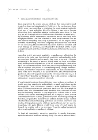 taken largely from the natural sciences, which are then transposed to social
research settings (such as education). Positivism is the most extreme form
of this world view. According to positivism, the world works according to
fixed laws of cause and effect. Scientific thinking is used to test theories
about these laws, and either reject or provisionally accept them. In this
way, we will finally get to understand the truth about how the world works.
By developing reliable measurement instruments, we can objectively study
the physical world. This view that there is a true reality out there that we
can measure completely objectively is problematic. We are all part of the
world we are observing, and cannot completely detach ourselves from what
we are researching. Historical research has shown that what is studied, and
what findings are produced, are influenced by the beliefs of the people
doing the research and the political/social climate at the time the research
is done.
According to this viewpoint, qualitative researchers are subjectivists. In
contrast to the realist view that the truth is out there and can be objectively
measured and found through research, they point to the role of human
subjectivity in the process of research. Reality is not ‘out there’ to be objec-
tively and dispassionately observed by us, but is at least in part constructed
by us and by our observations. There is no pre-existing objective reality that
can be observed. The process of our observing reality changes and trans-
forms it, and therefore subjectivists are relativistic. All truth can only be rel-
ative, and is never definitive, as the positivist claims. The extreme relativist
position is obviously as problematic as the extreme positivistic one, as it
would in theory deny that anything more than social consensus and power
distinguishes modern science from witchcraft.
If you look at the extreme forms of the two views we have set out here, it
would seem that quantitative and qualitative research methods are pretty
incompatible. These extremes are, however, a gross simplification of the
views of both quantitative and qualitative researchers. Very few people in
either ‘camp’ hold these extreme views. I have included them here because
they are frequently presented in only slightly less extreme forms as straw
men for critics of one method (qualitative, for example) to attack users of
different methods (for example, quantitative) with. It is worth pointing out
here that, as ‘qualitative methods’ is an umbrella term for a large number
of different research methods (e.g. participant observation, interviews, case
studies, ethnographic research) which are quite different, they are used by
researchers with quite different world views, some of which clearly lie
towards the realistic end of the spectrum. To ascribe radical subjectivist
views to all qualitative researchers is a fallacy.
To label all quantitative researchers positivists is equally inaccurate.
Quantitative researchers have taken up many criticisms of positivist views,
4 DOING QUANTITATIVE RESEARCH IN EDUCATION WITH SPSS
8725 AR.qxd 25/08/2010 16:36 Page 4
 