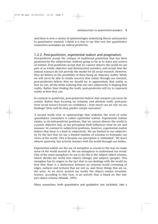 and there is now a variety of epistemologies underlying theory and practice
in quantitative research. I think it is true to say that very few quantitative
researchers nowadays are radical positivists.
1.2.2. Post-positivism, experiential realism and pragmatism
Post-positivists accept the critique of traditional positivism that has been
presented by the subjectivists, without going so far as to reject any notion
of realism. Post-positivists accept that we cannot observe the world we are
part of as totally objective and disinterested outsiders, and accept that the
natural sciences do not provide the model for all social research. However,
they do believe in the possibility of there being an objective reality. While
we will never be able to totally uncover that reality through our research,
post-positivists believe that we should try to approximate that reality as
best we can, all the while realising that our own subjectivity is shaping that
reality. Rather than finding the truth, post-positivists will try to represent
reality as best they can.
In contrast to positivists, post-positivists believe that research can never be
certain. Rather than focusing on certainty and absolute truth, post-posi-
tivist social science focuses on confidence – how much can we rely on our
findings? How well do they predict certain outcomes?
A second world view or epistemology that underlies the work of some
quantitative researchers is called experiential realism. Experiential realism
claims, as do anti-positivist positions, that we cannot observe the world in
a purely objective way, as our perception itself influences what we see and
measure. In contrast to subjectivist positions, however, experiential realists
believe that there is a limit to subjectivity. We are limited in our subjectiv-
ity by the fact that we use a limited number of schemas to formulate our
views of the world. This is because our perception is ‘embodied’. We don’t
observe passively, but actively interact with the world through our bodies.
Experiential realists see the use of metaphor as crucial to the way we make
sense of the world around us. We use metaphors to understand our world.
One of the main metaphors we use to do this is the subject–object schema,
which divides the world into objects (things) and subjects (people). This
metaphor has its origins in the fact that in our dealings with the world we
find that there is a distinction between an external world consisting of
edges, surfaces and textures that are not us, and those things that are us,
the actor. As we move around our world, the objects remain invariant.
Science, according to this view, is an activity that is based on this sub-
ject–object schema (Mulaik, 1995).
Many researchers, both quantitative and qualitative (me included), take a
INTRODUCTION TO QUANTITATIVE RESEARCH 5
8725 AR.qxd 25/08/2010 16:36 Page 5
 