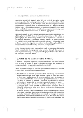 pragmatist approach to research, using different methods depending on the
research question they are trying to answer. In some cases, this will lead them
to quantitative research, as, for example, when they need to give a quantita-
tive answer to a question, need to generalise findings to a population, or are
looking to test a theory mathematically; in other cases, they will employ qual-
itative methods. In many cases, a mixed-methods approach combining quan-
titative and qualitative methods will be the most appropriate.
Philosophers such as Peirce, Dewey and James developed pragmatism as a
philosophy in the USA. One of the main contentions of this school of
philosophy is that the meaning and the truth of any idea are a function of
its practical outcome(s). Pragmatists strongly oppose the absolutism they
see as a key part of most other philosophical beliefs. They feel that too often
a chosen philosophy is put in opposition to other philosophies (think of
the positivist/subjectivist debate), which are totally rejected.
As for the subjectivists, there is no definite truth in pragmatic philosophy.
Truth is constantly changing and being updated through the process of
human problem solving. The key question for pragmatists is not ‘is it true?’,
or ‘is it right?’, but ‘does it work?’.
1.3. When do we use quantitative methods?
If we take a pragmatic approach to research methods, the main question
that we need to answer is ‘what kind of questions are best answered by
using quantitative as opposed to qualitative methods?’
There are four main types of research questions that quantitative research
is particularly suited to finding an answer to:
1. The first type of research question is that demanding a quantitative
answer. Examples are: ‘How many students choose to study education?’
or ‘How many maths teachers do we need and how many have we got in
our school district?’ That we need to use quantitative research to answer
this kind of question is obvious. Qualitative, non-numerical methods
will obviously not provide us with the (numerical) answer we want.
2. Numerical change can likewise accurately be studied only by using quan-
titative methods. Are the numbers of students in our university rising or
falling? Is achievement going up or down? We’ll need to do a quantita-
tive study to find out.
3. As well as wanting to find out about the state of something or other, we
often want to explain phenomena. What factors predict the recruitment
of maths teachers? What factors are related to changes in student
achievement over time? As we will see later on in this book, this kind of
question can also be studied successfully by quantitative methods, and
6 DOING QUANTITATIVE RESEARCH IN EDUCATION WITH SPSS
8725 AR.qxd 25/08/2010 16:36 Page 6
 