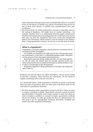 many statistical techniques have been developed that allow us to predict
scores on one factor, or variable (e.g. teacher recruitment) from scores on
one or more other factors, or variables (e.g. unemployment rates, pay,
conditions).
4. The final activity for which quantitative research is especially suited is
the testing of hypotheses. We might want to explain something – for
example, whether there is a relationship between pupil’s achievement
and their self-esteem and social background. We could look at the theory
and come up with the hypothesis that lower social class background
leads to low self-esteem, which would in turn be related to low achieve-
ment. Using quantitative research, we can try to test this kind of model.
Problems one and two above are called ‘descriptive’. We are merely trying
to describe a situation. Three and four are ‘inferential’. We are trying to
explain something rather than just describe it.
As I mentioned above, while quantitative methods are good at answering
these four types of questions, there are other types of questions that are not
well suited to quantitative methods.
1. The first situation where quantitative research will fail is when we want
to explore a problem in depth. Quantitative research is good at provid-
ing information in breadth, from a large number of units, but when we
want to explore a problem or concept in depth, quantitative methods
can be too shallow. To really get under the skin of a phenomenon, we
will need to go for ethnographic methods, interviews, in-depth case
studies and other qualitative techniques.
What is a hypothesis?
A hypothesis is a tentative explanation that accounts for a set of facts and can
be tested by further investigation.
For example, one hypothesis we might want to test is that poverty causes
low achievement, or that there is a relationship between pupils’ self-esteem
and the amount of time they spend watching television.
Quantitative researchers design studies that allow us to test these hypothe-
ses. We will collect the relevant data (for example, parental income and
school achievement) and use statistical techniques to decide whether or not
to reject or provisionally accept the hypothesis.
Accepting a hypothesis is always provisional, as new data may emerge that
reject it later on.
INTRODUCTION TO QUANTITATIVE RESEARCH 7
8725 AR.qxd 25/08/2010 16:36 Page 7
 