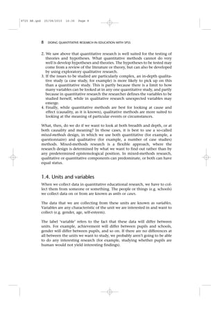 2. We saw above that quantitative research is well suited for the testing of
theories and hypotheses. What quantitative methods cannot do very
well is develop hypotheses and theories. The hypotheses to be tested may
come from a review of the literature or theory, but can also be developed
by using exploratory qualitative research.
3. If the issues to be studied are particularly complex, an in-depth qualita-
tive study (a case study, for example) is more likely to pick up on this
than a quantitative study. This is partly because there is a limit to how
many variables can be looked at in any one quantitative study, and partly
because in quantitative research the researcher defines the variables to be
studied herself, while in qualitative research unexpected variables may
emerge.
4. Finally, while quantitative methods are best for looking at cause and
effect (causality, as it is known), qualitative methods are more suited to
looking at the meaning of particular events or circumstances.
What, then, do we do if we want to look at both breadth and depth, or at
both causality and meaning? In those cases, it is best to use a so-called
mixed-methods design, in which we use both quantitative (for example, a
questionnaire) and qualitative (for example, a number of case studies)
methods. Mixed-methods research is a flexible approach, where the
research design is determined by what we want to find out rather than by
any predetermined epistemological position. In mixed-methods research,
qualitative or quantitative components can predominate, or both can have
equal status.
1.4. Units and variables
When we collect data in quantitative educational research, we have to col-
lect them from someone or something. The people or things (e.g. schools)
we collect data on or from are known as units or cases.
The data that we are collecting from these units are known as variables.
Variables are any characteristic of the unit we are interested in and want to
collect (e.g. gender, age, self-esteem).
The label ‘variable’ refers to the fact that these data will differ between
units. For example, achievement will differ between pupils and schools,
gender will differ between pupils, and so on. If there are no differences at
all between the units we want to study, we probably aren’t going to be able
to do any interesting research (for example, studying whether pupils are
human would not yield interesting findings).
8 DOING QUANTITATIVE RESEARCH IN EDUCATION WITH SPSS
8725 AR.qxd 25/08/2010 16:36 Page 8
 