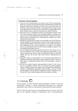 1.5. Summary
In this chapter we have discussed what quantitative research is. We said
quantitative research is about explaining phenomena by collecting
quantitative data, which are analysed by mathematically based methods.
The fact that the data have to be quantitative does not mean that they
have to be naturally available in quantitative form. Non-quantitative
Common misconceptions
1. I have to have an epistemology to do research, don’t I? No, not necessarily.
While you may have strong epistemological and philosophical beliefs that
determine what kind of research you want to do, you can also start out
wanting to solve a particular problem, or wanting to find out about a par-
ticular phenomenon. In that case you will be able to pragmatically choose
what methods are best suited to answering your research question.
2. Data have to be in a quantitative format to do quantitative research, don’t
they? Not necessarily. If data are not naturally available as numbers, you
can try to turn non-quantitative data (like attitudes or opinions) into quan-
titative data by measuring them numerically (for example, by using a
questionnaire rating scale).
3. Qualitative and quantitative research are incompatible, aren’t they? Not nec-
essarily. Qualitative and quantitative research can be usefully combined in
mixed-methods designs, which often produce much useful information.
Also, depending on your research question, you might in one instance
want to use quantitative and in another instance qualitative research. This
is something I personally often do.
4. The most important thing about quantitative research is the statistics, isn’t it?
Not at all. While the way in which you analyse your data matters, if you
haven’t designed your research well, and collected the data in a valid and
reliable way, you will not get valid results however sophisticated your
analyses.
5. Qualitative research is purely subjective, isn’t it? Not necessarily. While some
qualitative researchers might take a strong subjectivist stance, there is a
wide variety of qualitative methods that can accommodate a variety of
viewpoints.
6. We can never explain things by using quantitative research. To do that we
need to use qualitative methods. That is not strictly true. While qualitative
research usually provides more depth and less breadth than quantitative
research, a well-designed quantitative study will allow us not just to look
at what happens, but to provide an explanation of why it happens as well.
The key lies in your research design and what variables you collect.
INTRODUCTION TO QUANTITATIVE RESEARCH 9
8725 AR.qxd 25/08/2010 16:36 Page 9
 