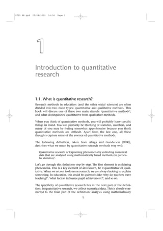 1
Introduction to quantitative
research
1.1. What is quantitative research?
Research methods in education (and the other social sciences) are often
divided into two main types: quantitative and qualitative methods. This
book will discuss one of these two main strands: ‘quantitative methods’,
and what distinguishes quantitative from qualitative methods.
When you think of quantitative methods, you will probably have specific
things in mind. You will probably be thinking of statistics, numbers, and
many of you may be feeling somewhat apprehensive because you think
quantitative methods are difficult. Apart from the last one, all these
thoughts capture some of the essence of quantitative methods.
The following definition, taken from Aliaga and Gunderson (2000),
describes what we mean by quantitative research methods very well:
Quantitative research is ‘Explaining phenomena by collecting numerical
data that are analysed using mathematically based methods (in particu-
lar statistics)’.
Let’s go through this definition step by step. The first element is explaining
phenomena. This is a key element of all research, be it quantitative or quali-
tative. When we set out to do some research, we are always looking to explain
something. In education, this could be questions like ‘why do teachers leave
teaching?’, ‘what factors influence pupil achievement?’, and so on.
The specificity of quantitative research lies in the next part of the defini-
tion. In quantitative research, we collect numerical data. This is closely con-
nected to the final part of the definition: analysis using mathematically
1
8725 AR.qxd 25/08/2010 16:36 Page 1
 