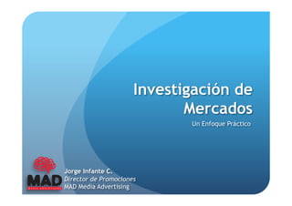 Investigación de
                             Mercados
                             Un Enfoque Práctico




Jorge Infante C.
Director de Promociones
MAD Media Advertising
 