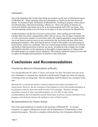Limitations
One of the limitations that we had when doing our research was the lack of information/sources
on BikeSafe NC. When searching online any information we found was the same across all
boards. It consisted of basic information on BikeSafe NC, including its purpose, where classes
are held and when, what kind of training is offered, etc. There were plenty of statistics on
motorcycle fatalities and crashes but as far as the actual program itself, little was found. This
was not surprising seeing as how the focus of our report is to raise awareness for BikeSafe NC.
Another limitation was the lack of access to motorcyclists. After reaching out to the North
Carolina State University‟s transportation office with our survey, who we hopes would provide
us with a convenience sample, we received no reply. Our original quantitative research method
was to ask them to send our survey to any motorcyclist who was listed with their office from
parking pass purchases. After receiving no answer we had to find another convenient group of
motorcyclists, which was a challenge. After our research group members reached out to friends
and family to find motorcyclists to answer our survey, we ended up with a sample size of eight.
Although this did allow us the opportunity to thoroughly evaluate responses of college males,
this small sample size created a serious limitation. This created a limitation because we were able
to explore the thoughts and experiences of females or older individuals.
Conclusions and Recommendations
Conclusions Based on Interpretation of Results
Even though BikeSafe NC offers 17 classes each month, less than 100 people total sign up for
them.Attendance is extremely low, especially in the Research Triangle area where the majority
of training courses are being held. This low attendance could be linked to low awareness in this
area.
BikeSafe NC is a beneficial initiative created to help prevent crashes and fatalities for
motorcyclists. However, the low awareness of the program as well as the minimal attendance at
the program events has shown the ineffectiveness of its campaign. Therefore, through
exploratory research of other successful programs, we were able to make strong
recommendations that will hopefully increase brand name awareness, increase attendance at our
programs, and ultimately decrease the fatalities to zero in North Carolina.
Recommendations for Future Actions
One of the major limitations we found was the awareness of BikeSafe NC. To increase
awareness, we suggest working more closely with the Department of Transportation to help
promote the program. They have a complete website that has a list of programs offered but
Page 9
 