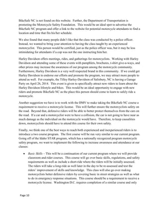 BikeSafe NC is not found on this website. Further, the Department of Transportation is
promoting the Motorcycle Safety Foundation. This would be an ideal spot to advertise the
BikeSafe NC program and offer a link to the website for potential motorcycle attendants to find a
location and time that fits his/her schedule.
We also found that many people didn‟t like that the class was conducted by a police officer.
Instead, we wanted to bring your attention to having the class taught by an experienced
motorcyclist. This person would be certified, just as the police officer was, but it may be less
intimidating for attendants if a cop was not the one instructing him/her.
Harley Davidson offers meetings, rides, and gatherings for motorcyclists. Working with Harley
Davidson and attending some of these events with pamphlets, brochures, t-shirt give-a-ways, and
other prizes may increase the awareness of our program among the motorcycle community.
Furthermore, Harley Davidson is a very well respected brand in this community. If we could get
Harley Davidson to endorse our efforts and promote the program, we may attract more people to
attend as well. For example, the Tilley Harley-Davidson of Salisbury, NC is having a Garage
Party on April 26, 2014. This event is given to specifically attract new riders to learn about the
Harley Davidson lifestyle and bikes. This would be an ideal opportunity to engage with new
riders and promote BikeSafe NC as the place this person should come to learn to safely ride a
motorcycle.
Another suggestion we have is to work with the DMV to make taking the BikeSafe NC course a
requirement to receive a motorcycle license. This will further ensure the motorcyclists safety on
the road. Beyond that, defensive riders will be able to better protect themselves from the cars on
the road. If a car and a motorcyclist were to have a collision, the car is not going to have near as
much damage as the individual on the motorcycle would have. Therefore, to keep causalities
down, motorcyclists should have to attend this course for their own safety.
Finally, we think one of the best ways to reach both experienced and inexperienced riders is to
introduce a two course program. The first course will be run very similar to our current program.
Going off of the Idaho STAR program, which has a nationally recognized program motorcycle
safety program, we want to implement the following to increase awareness and attendance at our
classes:
Basic Skills – This will be a continuation of our current program where we will provide
classroom and rider courses. This course will go over basic skills, regulations, and safety
requirements as well as include a short-ride where the riders will be initially assessed.
The riders will take a long-ride as well later in the day to be re-assessed and test the
riders‟ improvement of skills and knowledge. This class will also go over making
motorcyclists better defensive riders by covering basic in street strategies as well as what
to do in emergency response situations. This course should be a requirement to receive a
motorcycle license. Washington D.C. requires completion of a similar course and only
Page 10
 