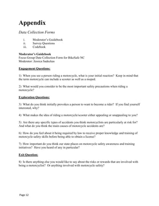 Appendix
Data Collection Forms
i. Moderator‟s Guidebook
ii. Survey Questions
iii. Codebook
Moderator’s Guidebook
Focus Group Date Collection Form for BikeSafe NC
Moderator: Jessica Sadeckas
Engagement Questions:
1) When you see a person riding a motorcycle, what is your initial reaction? Keep in mind that
the term motorcycle can include a scooter as well as a moped.
2) What would you consider to be the most important safety precautions when riding a
motorcycle?
Exploration Questions:
3) What do you think initially provokes a person to want to become a rider? If you find yourself
interested, why?
4) What makes the idea of riding a motorcycle/scooter either appealing or unappealing to you?
5) Are there any specific types of accidents you think motorcyclists are particularly at risk for?
And what do you think the main causes of motorcycle accidents are?
6) How do you feel about it being required by law to receive proper knowledge and training of
motorcycle safety skills before being able to obtain a license?
7) How important do you think our state places on motorcycle safety awareness and training
initiatives? Have you heard of any in particular?
Exit Question:
8) Is there anything else you would like to say about the risks or rewards that are involved with
being a motorcyclist? Or anything involved with motorcycle safety?
Page 12
 