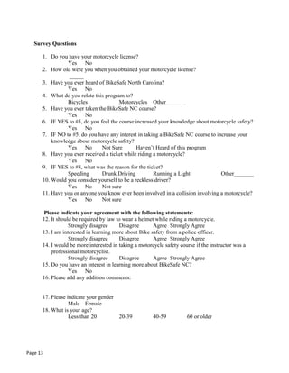 Survey Questions
1. Do you have your motorcycle license?
Yes No
2. How old were you when you obtained your motorcycle license?
_____
3. Have you ever heard of BikeSafe North Carolina?
Yes No
4. What do you relate this program to?
Bicycles Motorcycles Other_______
5. Have you ever taken the BikeSafe NC course?
Yes No
6. IF YES to #5, do you feel the course increased your knowledge about motorcycle safety?
Yes No
7. IF NO to #5, do you have any interest in taking a BikeSafe NC course to increase your
knowledge about motorcycle safety?
Yes No Not Sure Haven‟t Heard of this program
8. Have you ever received a ticket while riding a motorcycle?
Yes No
9. IF YES to #8, what was the reason for the ticket?
Speeding Drunk Driving Running a Light Other_______
10. Would you consider yourself to be a reckless driver?
Yes No Not sure
11. Have you or anyone you know ever been involved in a collision involving a motorcycle?
Yes No Not sure
Please indicate your agreement with the following statements:
12. It should be required by law to wear a helmet while riding a motorcycle.
Strongly disagree Disagree Agree Strongly Agree
13. I am interested in learning more about Bike safety from a police officer.
Strongly disagree Disagree Agree Strongly Agree
14. I would be more interested in taking a motorcycle safety course if the instructor was a
professional motorcyclist.
Strongly disagree Disagree Agree Strongly Agree
15. Do you have an interest in learning more about BikeSafe NC?
Yes No
16. Please add any addition comments:
17. Please indicate your gender
Male Female
18. What is your age?
Less than 20 20-39 40-59 60 or older
Page 13
 