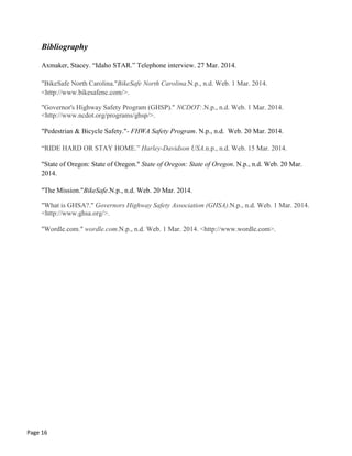 Bibliography
Axmaker, Stacey. “Idaho STAR.” Telephone interview. 27 Mar. 2014.
"BikeSafe North Carolina."BikeSafe North Carolina.N.p., n.d. Web. 1 Mar. 2014.
<http://www.bikesafenc.com/>.
"Governor's Highway Safety Program (GHSP)." NCDOT:.N.p., n.d. Web. 1 Mar. 2014.
<http://www.ncdot.org/programs/ghsp/>.
"Pedestrian & Bicycle Safety."- FHWA Safety Program. N.p., n.d. Web. 20 Mar. 2014.
“RIDE HARD OR STAY HOME.” Harley-Davidson USA.n.p., n.d. Web. 15 Mar. 2014.
"State of Oregon: State of Oregon." State of Oregon: State of Oregon. N.p., n.d. Web. 20 Mar.
2014.
"The Mission."BikeSafe.N.p., n.d. Web. 20 Mar. 2014.
"What is GHSA?." Governors Highway Safety Association (GHSA).N.p., n.d. Web. 1 Mar. 2014.
<http://www.ghsa.org/>.
"Wordle.com." wordle.com.N.p., n.d. Web. 1 Mar. 2014. <http://www.wordle.com>.
Page 16
 
