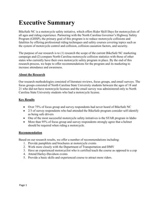 Executive Summary
BikeSafe NC is a motorcycle safety initiative, which offers Rider Skill Days for motorcyclists of
all ages and riding experience. Partnering with the North Carolina Governor‟s Highway Safety
Program (GHSP), the primary goal of this program is to reduce motorcycle collisions and
fatalities by offering professional riding techniques and safety courses covering topics such as
the system of motorcycle control and collision, collision causation factors, and security.
The purpose of our research is to (1) research the scope of the current BikeSafe NC marketing
campaign and (2) compare North Carolina motorcycle collision statistics with those of other
states who currently have their own motorcycle safety program in place. By the end of this
research process, we hope to offer recommendations for the program and its marketing to
increase attendance and awareness.
About the Research
Our research methodologies consisted of literature reviews, focus groups, and email surveys. The
focus groups consisted of North Carolina State University students between the ages of 18 and
21 who did not have motorcycle licenses and the email survey was administered only to North
Carolina State University students who had a motorcycle license.
Key Results
Over 75% of focus group and survey respondents had never heard of BikeSafe NC
2/3 of survey respondents who had attended the BikeSafe program consider self-identify
as being safe drivers
One of the most successful motorcycle safety initiatives is the STAR program in Idaho
More than 95% of focus group and survey respondents strongly agree that a helmet
should be required when riding a motorcycle.
Recommendation
Based on our research results, we offer a number of recommendations including:
1. Provide pamphlets and brochures at motorcycle events
2. Work more closely with the Department of Transportation and DMV
3. Have an experienced motorcyclist who is certified teach the course as opposed to a cop
4. Attend Harley-Davidson events
5. Provide a basic skills and experienced course to attract more riders.
Page 1
 