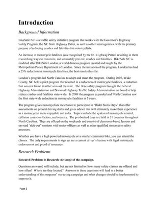Introduction
Background Information
BikeSafe NC is a traffic safety initiative program that works with the Governor‟s Highway
Safety Program, the NC State Highway Patrol, as well as other local agencies, with the primary
purpose of reducing crashes and fatalities for motorcyclists.
An increase in motorcycle fatalities was recognized by the NC Highway Patrol, resulting in them
researching ways to minimize, and ultimately prevent, crashes and fatalities. BikeSafe NC is
modeled after BikeSafe London, a world-famous program created and taught by the
Metropolitan Police Department of London. Since the initiation of the program, London has had
a 25% reduction in motorcycle fatalities, the best results thus far.
London‟s program led North Carolina to adapt and enact the program. During 2007, Wake
County, NC held a pilot program that resulted in a reduction of motorcycle fatalities, a reduction
that was not found in other areas of the state. The Bike safety program brought the Federal
Highway Administration and National Highway Traffic Safety Administration on board to help
reduce crashes and fatalities state-wide. In 2009 the program expanded and North Carolina saw
the first state-wide reduction in motorcycle fatalities in 5 years.
The program gives motorcyclists the chance to participate in “Rider Skills Days” that offer
assessments on present driving skills and gives advice that will ultimately make their experience
as a motorcyclist more enjoyable and safer. Topics include the system of motorcycle control,
collision causation factors, and security. The pre-booked days are held in 31 counties throughout
North Carolina. They are offered on the weekends and consist of classroom-based lessons and
on-road “ride-out” sessions with motor officers as well as other qualified motorcycle safety
assessors.
Whether you have a high powered motorcycle or a smaller commuter bike, you can attend the
classes. The only requirements to sign up are a current driver‟s license with legal motorcycle
endorsement and proof of insurance.
Research Problems
Research Problem 1: Research the scope of the campaign.
Questions answered will include, but are not limited to: how many safety classes are offered and
how often? Where are they located? Answers to these questions will lead to a better
understanding of the programs‟ marketing campaign and what changes should be implemented to
improve it.
Page 2
 