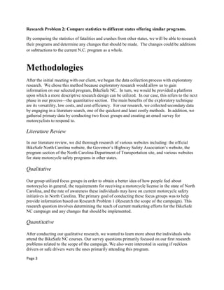 Research Problem 2: Compare statistics to different states offering similar programs.
By comparing the statistics of fatalities and crashes from other states, we will be able to research
their programs and determine any changes that should be made. The changes could be additions
or subtractions to the current N.C. program as a whole.
Methodologies
After the initial meeting with our client, we began the data collection process with exploratory
research. We chose this method because exploratory research would allow us to gain
information on our selected program, BikeSafe NC. In turn, we would be provided a platform
upon which a more descriptive research design can be utilized. In our case, this refers to the next
phase in our process—the quantitative section. The main benefits of the exploratory technique
are its versatility, low costs, and cost-efficiency. For our research, we collected secondary data
by engaging in a literature search, one of the quickest and least costly methods. In addition, we
gathered primary data by conducting two focus groups and creating an email survey for
motorcyclists to respond to.
Literature Review
In our literature review, we did thorough research of various websites including: the official
BikeSafe North Carolina website, the Governor‟s Highway Safety Association‟s website, the
program section of the North Carolina Department of Transportation site, and various websites
for state motorcycle safety programs in other states.
Qualitative
Our group utilized focus groups in order to obtain a better idea of how people feel about
motorcycles in general, the requirements for receiving a motorcycle license in the state of North
Carolina, and the rate of awareness these individuals may have on current motorcycle safety
initiatives in North Carolina. The primary goal of conducting these focus groups was to help
provide information based on Research Problem 1 (Research the scope of the campaign). This
research question involves determining the reach of current marketing efforts for the BikeSafe
NC campaign and any changes that should be implemented.
Quantitative
After conducting our qualitative research, we wanted to learn more about the individuals who
attend the BikeSafe NC courses. Our survey questions primarily focused on our first research
problems related to the scope of the campaign. We also were interested in seeing if reckless
drivers or safe drivers were the ones primarily attending this program.
Page 3
 