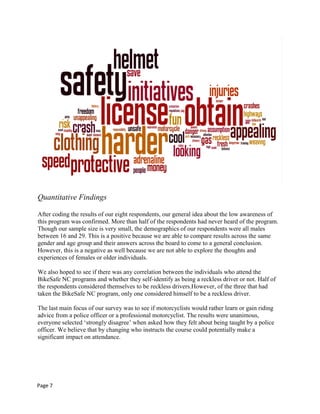 Quantitative Findings
After coding the results of our eight respondents, our general idea about the low awareness of
this program was confirmed. More than half of the respondents had never heard of the program.
Though our sample size is very small, the demographics of our respondents were all males
between 16 and 29. This is a positive because we are able to compare results across the same
gender and age group and their answers across the board to come to a general conclusion.
However, this is a negative as well because we are not able to explore the thoughts and
experiences of females or older individuals.
We also hoped to see if there was any correlation between the individuals who attend the
BikeSafe NC programs and whether they self-identify as being a reckless driver or not. Half of
the respondents considered themselves to be reckless drivers.However, of the three that had
taken the BikeSafe NC program, only one considered himself to be a reckless driver.
The last main focus of our survey was to see if motorcyclists would rather learn or gain riding
advice from a police officer or a professional motorcyclist. The results were unanimous,
everyone selected „strongly disagree‟ when asked how they felt about being taught by a police
officer. We believe that by changing who instructs the course could potentially make a
significant impact on attendance.
Page 7
 