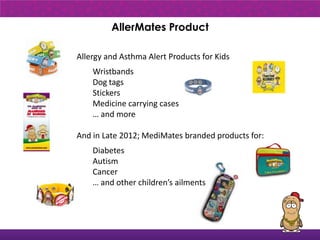 AllerMates Product

Allergy and Asthma Alert Products for Kids
    Wristbands
    Dog tags
    Stickers
    Medicine carrying cases
    … and more

And in Late 2012; MediMates branded products for:
    Diabetes
    Autism
    Cancer
    … and other children’s ailments
 