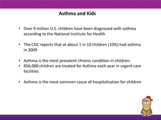 Asthma and Kids

• Over 9 million U.S. children have been diagnosed with asthma
  according to the National Institute for Health

• The CDC reports that at about 1 in 10 children (10%) had asthma
  in 2009

• Asthma is the most prevalent chronic condition in children. 
• 856,000 children are treated for Asthma each year in urgent care
  facilities

• Asthma is the most common cause of hospitalization for children
 