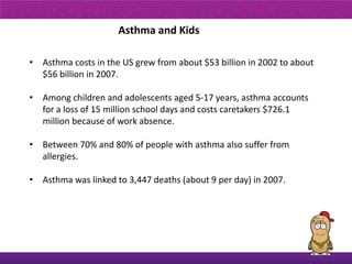Asthma and Kids

• Asthma costs in the US grew from about $53 billion in 2002 to about
  $56 billion in 2007.

• Among children and adolescents aged 5-17 years, asthma accounts
  for a loss of 15 million school days and costs caretakers $726.1
  million because of work absence.

• Between 70% and 80% of people with asthma also suffer from
  allergies.

• Asthma was linked to 3,447 deaths (about 9 per day) in 2007.
 