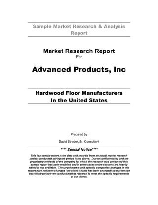 Sample Market Research & Analysis
Report
Market Research Report
For
Advanced Products, Inc
Hardwood Floor Manufacturers
In the United States
Prepared by
David Strader, Sr. Consultant
**** Special Notice****
This is a sample report is the data and analysis from an actual market research
project conducted during the period listed above. Due to confidentiality, and the
proprietary interests of the company for which the research was conducted this
sample report has been modified and in some cases entire sections are heavily
edited or not available. The target market and specific companies analyzed in this
report have not been changed (the client’s name has been changed) so that we can
best illustrate how we conduct market research to meet the specific requirements
of our clients.
 