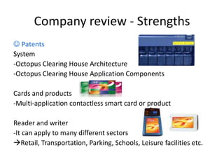 Company review - Strengths
 Patents
System
-Octopus Clearing House Architecture
-Octopus Clearing House Application Components

Cards and products
-Multi-application contactless smart card or product

Reader and writer
-It can apply to many different sectors
Retail, Transportation, Parking, Schools, Leisure facilities etc.
 