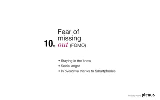 Fear of
      missing
10.   out (FOMO)

      • Staying in the know
      • Social angst
      • In overdrive thanks to Smartphones




                                             Knowledge shared by
 