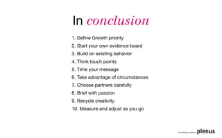 In conclusion
1. Deﬁne Growth priority
2. Start your own evidence board
3. Build on existing behavior
4. Think touch points
5. Time your message
6. Take advantage of circumstances
7. Choose partners carefully
8. Brief with passion
9. Recycle creativity
10. Measure and adjust as you go



                                     Knowledge shared by
 