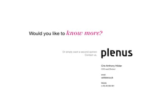 Would you like to know          more?

             Or simply want a second opinion
                                 Contact us.



                                               Cris Anthony Hödar
                                               CEO and Partner


                                               email:
                                               cah@plenus.dk


                                               Mobile
                                               (+45) 28 262 851
 