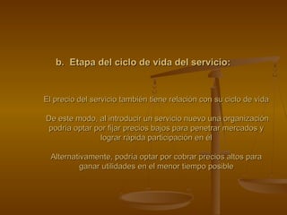 b. Etapa del ciclo de vida del servicio:b. Etapa del ciclo de vida del servicio:
El precio del servicio también tiene relación con su ciclo de vidaEl precio del servicio también tiene relación con su ciclo de vida
De este modo, al introducir un servicio nuevo una organizaciónDe este modo, al introducir un servicio nuevo una organización
podría optar por fijar precios bajos para penetrar mercados ypodría optar por fijar precios bajos para penetrar mercados y
lograr rápida participación en éllograr rápida participación en él
Alternativamente, podría optar por cobrar precios altos paraAlternativamente, podría optar por cobrar precios altos para
ganar utilidades en el menor tiempo posibleganar utilidades en el menor tiempo posible
 