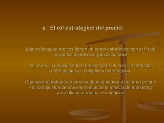 e. El rol estratégico del precio:e. El rol estratégico del precio:
Las políticas de precios tienen un papel estratégico con el fin deLas políticas de precios tienen un papel estratégico con el fin de
lograr los objetivos organizacionaleslograr los objetivos organizacionales
Así pues, la decisión sobre precios para un servicio particularAsí pues, la decisión sobre precios para un servicio particular
debe ajustarse a objetivos estratégicosdebe ajustarse a objetivos estratégicos
Cualquier estrategia de precios debe ajustarse a la forma en queCualquier estrategia de precios debe ajustarse a la forma en que
se manejen los demás elementos de la mezcla de marketingse manejen los demás elementos de la mezcla de marketing
para alcanzar metas estratégicaspara alcanzar metas estratégicas
 