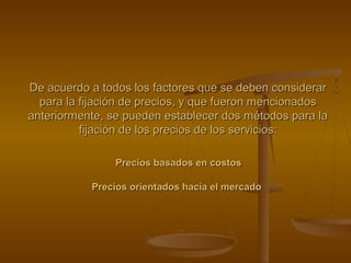 De acuerdo a todos los factores que se deben considerarDe acuerdo a todos los factores que se deben considerar
para la fijación de precios, y que fueron mencionadospara la fijación de precios, y que fueron mencionados
anteriormente, se pueden establecer dos métodos para laanteriormente, se pueden establecer dos métodos para la
fijación de los precios de los servicios:fijación de los precios de los servicios:
Precios basados en costosPrecios basados en costos
Precios orientados hacia el mercadoPrecios orientados hacia el mercado
 