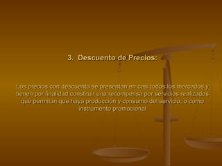 3. Descuento de Precios:3. Descuento de Precios:
Los precios con descuento se presentan en casi todos los mercados yLos precios con descuento se presentan en casi todos los mercados y
tienen por finalidad constituir una recompensa por servicios realizadostienen por finalidad constituir una recompensa por servicios realizados
que permitan que haya producción y consumo del servicio, o comoque permitan que haya producción y consumo del servicio, o como
instrumento promocionalinstrumento promocional
 