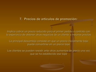 7. Precios de artículos de promoción:7. Precios de artículos de promoción:
Implica cobrar un precio reducido para el primer pedido o contrato conImplica cobrar un precio reducido para el primer pedido o contrato con
la esperanza de obtener otros negocios de un cliente a mejores preciosla esperanza de obtener otros negocios de un cliente a mejores precios
La principal desventaja consiste en que un precio inicialmente bajoLa principal desventaja consiste en que un precio inicialmente bajo
puede convertirse en un precio topepuede convertirse en un precio tope
Los clientes se pueden resistir ante otros aumentos de precio una vezLos clientes se pueden resistir ante otros aumentos de precio una vez
que se ha establecido ese topeque se ha establecido ese tope
 