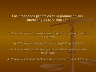 Los propósitos generales de la promoción en elLos propósitos generales de la promoción en el
marketing de servicios son:marketing de servicios son:
a. Para crear conciencia e interés en el servicio y en la organizacióna. Para crear conciencia e interés en el servicio y en la organización
de serviciode servicio
b. Para diferenciar la oferta de servicio de la competenciab. Para diferenciar la oferta de servicio de la competencia
c. Para comunicar y representar los beneficios de los serviciosc. Para comunicar y representar los beneficios de los servicios
disponiblesdisponibles
d. Para persuadir a los clientes para que compren o usen el serviciod. Para persuadir a los clientes para que compren o usen el servicio
 