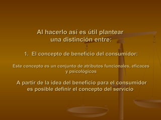 Al hacerlo así es útil plantearAl hacerlo así es útil plantear
una distinción entre:una distinción entre:
1. El concepto de beneficio del consumidor:1. El concepto de beneficio del consumidor:
Este concepto es un conjunto de atributos funcionales, eficacesEste concepto es un conjunto de atributos funcionales, eficaces
y psicológicosy psicológicos
A partir de la idea del beneficio para el consumidorA partir de la idea del beneficio para el consumidor
es posible definir el concepto del servicioes posible definir el concepto del servicio
 