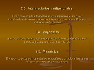 2.3. Intermediarios institucionales:2.3. Intermediarios institucionales:
Están en mercados donde los servicios tienen que ser o sonEstán en mercados donde los servicios tienen que ser o son
tradicionalmente suministrados por intermediarios como la Bolsa detradicionalmente suministrados por intermediarios como la Bolsa de
Valores o la PublicidadValores o la Publicidad
2.4. Mayoristas2.4. Mayoristas::
Intermediarios en mercados mayoristas como Bancos Comerciales oIntermediarios en mercados mayoristas como Bancos Comerciales o
servicios de lavandería para la industriaservicios de lavandería para la industria
2.5. Minoristas:2.5. Minoristas:
Ejemplos de éstos son los estudios fotográficos y establecimientos queEjemplos de éstos son los estudios fotográficos y establecimientos que
ofrecen servicios de lavado en secoofrecen servicios de lavado en seco
 