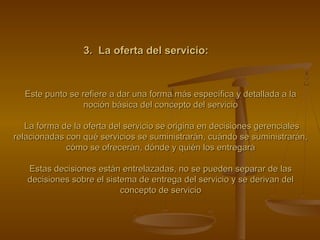 3. La oferta del servicio:3. La oferta del servicio:
Este punto se refiere a dar una forma más específica y detallada a laEste punto se refiere a dar una forma más específica y detallada a la
noción básica del concepto del servicionoción básica del concepto del servicio
La forma de la oferta del servicio se origina en decisiones gerencialesLa forma de la oferta del servicio se origina en decisiones gerenciales
relacionadas con qué servicios se suministrarán, cuándo se suministrarán,relacionadas con qué servicios se suministrarán, cuándo se suministrarán,
cómo se ofrecerán, dónde y quién los entregarácómo se ofrecerán, dónde y quién los entregará
Estas decisiones están entrelazadas, no se pueden separar de lasEstas decisiones están entrelazadas, no se pueden separar de las
decisiones sobre el sistema de entrega del servicio y se derivan deldecisiones sobre el sistema de entrega del servicio y se derivan del
concepto de servicioconcepto de servicio
 