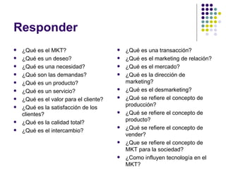 Responder ¿Qué es el MKT? ¿Qué es un deseo? ¿Qué es una necesidad? ¿Qué son las demandas? ¿Qué es un producto? ¿Qué es un servicio? ¿Qué es el valor para el cliente? ¿Qué es la satisfacción de los clientes? ¿Qué es la calidad total? ¿Qué es el intercambio? ¿Qué es una transacción? ¿Qué es el marketing de relación? ¿Qué es el mercado? ¿Qué es la dirección de marketing? ¿Qué es el desmarketing? ¿Qué se refiere el concepto de producción? ¿Qué se refiere el concepto de producto? ¿Qué se refiere el concepto de vender? ¿Que se refiere el concepto de MKT para la sociedad? ¿Como influyen tecnología en el MKT? 