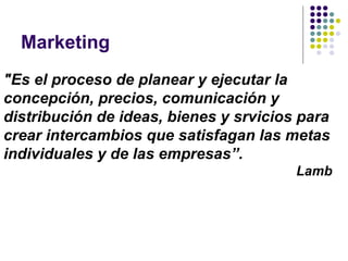 Marketing "Es el proceso de planear y ejecutar la concepción, precios, comunicación y distribución de ideas, bienes y srvicios para crear intercambios que satisfagan las metas individuales y de las empresas”. Lamb 