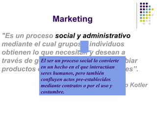 Marketing "Es un proceso  social y administrativo  mediante el cual grupos e individuos obtienen lo que necesitan y desean a través de generar, ofrecer e intercambiar productos de valor con sus semejante s”. Phillip  Kotler El ser un proceso social lo convierte en un hecho en el que interactúan seres humanos, pero también confluyen actos pre-establecidos mediante contratos o por el uso y costumbre. 