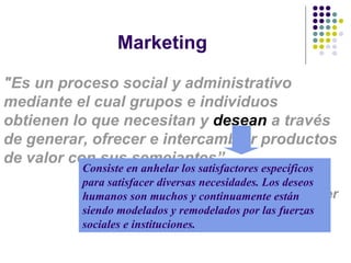 Marketing "Es un proceso social y administrativo mediante el cual grupos e individuos obtienen lo que necesitan y  desean  a través de generar, ofrecer e intercambiar productos de valor con sus semejante s”. Phillip  Kotler Consiste en anhelar los satisfactores específicos para satisfacer diversas necesidades. Los deseos humanos son muchos y continuamente están siendo modelados y remodelados por las fuerzas sociales e instituciones. 