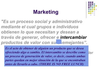 Marketing "Es un proceso social y administrativo mediante el cual grupos e individuos obtienen lo que necesitan y desean a través de generar, ofrecer e  intercambiar  productos de valor con sus semejante s”. Phillip  Kotler Es el acto de obtener de alguien un producto que se desea ofreciendo algo a cambio. El intercambio se describe como un proceso de generación de valor, es decir, cuando ambas partes quedan en mejor situación de la que se encontraban antes de llevarlo a cabo.  (THERE IS NO FREE LUNCH) 