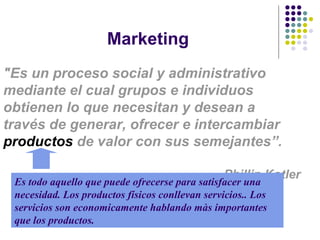 Marketing "Es un proceso social y administrativo mediante el cual grupos e individuos obtienen lo que necesitan y desean a través de generar, ofrecer e intercambiar  productos  de valor con sus semejante s”. Phillip  Kotler Es todo aquello que puede ofrecerse para satisfacer una necesidad.  L os productos físicos  conllevan servicios. . Los servicios son  economicamente hablando màs importantes que los productos. 
