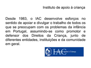 Instituto de apoio à criança


Desde 1983, o IAC desenvolve esforços no
sentido de apoiar e divulgar o trabalho de todos os
que se preocupam com os problemas da infância
em Portugal, assumindo-se como promotor e
defensor dos Direitos da Criança, junto de
diferentes entidades, instituições e da comunidade
em geral.
 