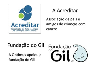 A Acreditar
                     Associação de pais e
                     amigos de crianças com
                     cancro



Fundação do Gil
A Optimus apoiou a
fundação do Gil
 