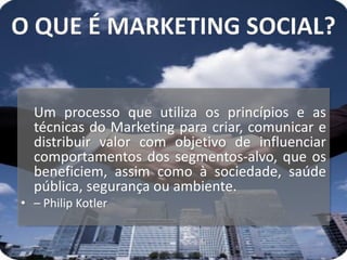 Um processo que utiliza os princípios e as
  técnicas do Marketing para criar, comunicar e
  distribuir valor com objetivo de influenciar
  comportamentos dos segmentos-alvo, que os
  beneficiem, assim como à sociedade, saúde
  pública, segurança ou ambiente.
• – Philip Kotler
 