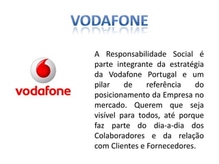 A Responsabilidade Social é
parte integrante da estratégia
da Vodafone Portugal e um
pilar    de    referência   do
posicionamento da Empresa no
mercado. Querem que seja
visível para todos, até porque
faz parte do dia-a-dia dos
Colaboradores e da relação
com Clientes e Fornecedores.
 
