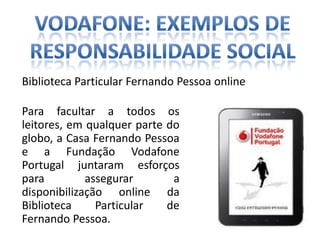 Biblioteca Particular Fernando Pessoa online

Para facultar a todos os
leitores, em qualquer parte do
globo, a Casa Fernando Pessoa
e a Fundação Vodafone
Portugal juntaram esforços
para         assegurar       a
disponibilização online da
Biblioteca     Particular   de
Fernando Pessoa.
 