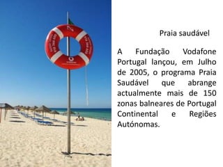 Praia saudável

A    Fundação     Vodafone
Portugal lançou, em Julho
de 2005, o programa Praia
Saudável que abrange
actualmente mais de 150
zonas balneares de Portugal
Continental   e     Regiões
Autónomas.
 
