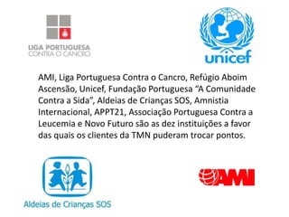AMI, Liga Portuguesa Contra o Cancro, Refúgio Aboim
Ascensão, Unicef, Fundação Portuguesa “A Comunidade
Contra a Sida”, Aldeias de Crianças SOS, Amnistia
Internacional, APPT21, Associação Portuguesa Contra a
Leucemia e Novo Futuro são as dez instituições a favor
das quais os clientes da TMN puderam trocar pontos.
 