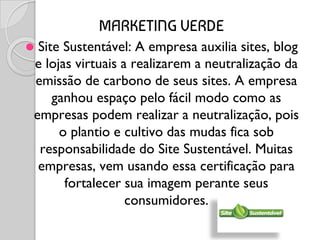 MARKETING VERDE
⚫ Site Sustentável: A empresa auxilia sites, blog
e lojas virtuais a realizarem a neutralização da
emissão de carbono de seus sites. A empresa
ganhou espaço pelo fácil modo como as
empresas podem realizar a neutralização, pois
o plantio e cultivo das mudas fica sob
responsabilidade do Site Sustentável. Muitas
empresas, vem usando essa certificação para
fortalecer sua imagem perante seus
consumidores.
 