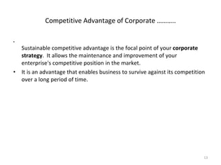 Sustainable competitive advantage is the focal point of your  corporate strategy .  It allows the maintenance and improvement of your enterprise's competitive position in the market.  It is an advantage that enables business to survive against its competition over a long period of time. Competitive Advantage of Corporate ……….. 